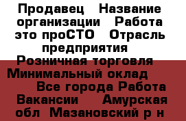 Продавец › Название организации ­ Работа-это проСТО › Отрасль предприятия ­ Розничная торговля › Минимальный оклад ­ 20 790 - Все города Работа » Вакансии   . Амурская обл.,Мазановский р-н